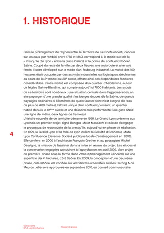 4
Octobre 2012
SPLA Lyon Conﬂuence
Dossier de presse
1. HISTORIQUE
Dans le prolongement de l’hypercentre, le territoire de La Conﬂuence®, conquis
sur les eaux par remblai entre 1770 et 1850, correspond à la moitié sud de la
« Presqu’île de Lyon » entre la place Carnot et la pointe du conﬂuent Rhône/
Saône. Coupé du reste de la ville par deux ﬂeuves, une autoroute et une voie
ferrée, il s’est développé sur le mode d’un faubourg industriel. La moitié des 150
hectares était occupée par des activités industrielles ou logistiques, déclinantes
au cours de la 2e moitié du 20e siècle, oﬀrant ainsi des disponibilités foncières
considérables. L’autre moitié est composée d’un quartier d’habitations, autour
de l’église Sainte-Blandine, qui compte aujourd’hui 7000 habitants. Les atouts
de ce territoire sont nombreux : une situation centrale dans l’agglomération, un
site paysager d’une grande qualité : les berges douces de la Saône, de grands
paysages collinaires, 5 kilomètres de quais (aucun point n’est éloigné de l’eau
de plus de 400 mètres), l’attrait unique d’un conﬂuent puissant, un quartier
habité depuis le 19ème siècle et une desserte très performante (une gare SNCF,
une ligne de métro, deux lignes de tramway).
L’histoire nouvelle de ce territoire démarre en 1998. Le Grand Lyon présente aux
Lyonnais un premier projet signé Bohigas Melot Mosbach et décide d’engager
le processus de reconquête de la presqu’île, aujourd’hui en phase de réalisation.
En 1999, le Grand Lyon et la Ville de Lyon créent la Société d’Economie Mixte
Lyon Conﬂuence (devenue Société publique locale d’aménagement en 2008).
Elle conﬁera en 2000 à l’architecte François Grether et au paysagiste Michel
Desvigne, la mission de l’assister dans la mise en œuvre du projet. Les études et
la concertation engagées conduiront à l’approbation, en avril 2003, d’un projet
de première phase sous la forme d’une Zone d’Aménagement Concerté sur une
superﬁcie de 41 hectares, côté Saône. En 2009, la conception d’une deuxième
phase, côté Rhône, est conﬁée aux architectes-urbanistes suisses Herzog & de
Meuron ; elle sera approuvée en septembre 2010, en conseil communautaire.
 