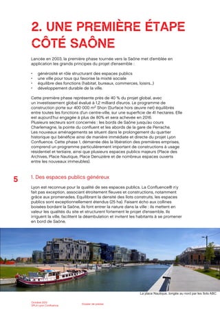 5
Octobre 2012
SPLA Lyon Conﬂuence
Dossier de presse
2. UNE PREMIÈRE ÉTAPE
CÔTÉ SAÔNE
Lancée en 2003, la première phase tournée vers la Saône met d’emblée en
application les grands principes du projet d’ensemble :
générosité et rôle structurant des espaces publics
une ville pour tous qui favorise la mixité sociale
équilibre des fonctions (habitat, bureaux, commerces, loisirs...)
développement durable de la ville.
Cette première phase représente près de 40 % du projet global, avec
un investissement global évalué à 1,2 milliard d’euros. Le programme de
construction porte sur 400 000 m2 Shon (Surface hors œuvre net) équilibrés
entre toutes les fonctions d’un centre-ville, sur une superﬁcie de 41 hectares. Elle
est aujourd’hui engagée à plus de 80% et sera achevée en 2016.
Plusieurs secteurs sont concernés : les bords de Saône jusqu’au cours
Charlemagne, la pointe du conﬂuent et les abords de la gare de Perrache.
Les nouveaux aménagements se situent dans le prolongement du quartier
historique qui bénéﬁcie ainsi de manière immédiate et directe du projet Lyon
Conﬂuence. Cette phase 1, démarrée dès la libération des premières emprises,
comprend un programme particulièrement important de constructions à usage
résidentiel et tertiaire, ainsi que plusieurs espaces publics majeurs (Place des
Archives, Place Nautique, Place Denuzière et de nombreux espaces ouverts
entre les nouveaux immeubles).
1. Des espaces publics généreux
Lyon est reconnue pour la qualité de ses espaces publics. La Conﬂuence® n’y
fait pas exception, associant étroitement ﬂeuves et constructions, notamment
grâce aux promenades. Equilibrant la densité des îlots construits, les espaces
publics sont exceptionnellement étendus (25 ha). Faisant écho aux collines
boisées bordant la Saône, ils font entrer la nature dans la ville : ils mettent en
valeur les qualités du site et structurent fortement le projet d’ensemble. Ils
irriguent la ville, facilitent la déambulation et invitent les habitants à se promener
en bord de Saône.
La place Nautique, longée au nord par les îlots ABC
 