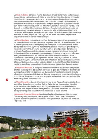 6
Octobre 2012
SPLA Lyon Conﬂuence
Dossier de presse
Le Parc de Saône constitue l’épine dorsale du projet. Cette trame verte irriguant
l’ensemble de La Conﬂuence® s’étire le long de la rivière. Une bande principale
destinée à la promenade piétonne et cycliste traverse des jardins aquatiques ;
directement reliées, des ramiﬁcations plus ou moins boisées pénètrent dans la
profondeur du quartier. Il se poursuit au sud par les espaces publics de l’ancien
port Rambaud qui introduisent, sur 4 hectares, la nature et l’eau du nord au sud
du port, et réutilisent les matériaux d’origine : l’ossature d’anciens entrepôts est
transformée en pergolas géantes et pierres de taille et béton constituent une
partie des revêtements, sorte de patchwork issu de la récupération des matériaux
existants. Au nord, le parc se prolonge par les Rives de Saône ; sa première
séquence le relie au centre-ville historique.
La Place Nautique, indissociable du Parc de Saône, mesure 4 hectares dont 2
hectares de bassin, sur 340 mètres de longueur ; elle fait pénétrer la rivière dans
la ville et apporte au sud de la presqu’île un espace public comparable à celui
de la place Bellecour. Symbole de la reconquête des ﬂeuves, ce grand espace,
inauguré en juin 2010, crée une ouverture vers le grand paysage de la Saône.
Une halte ﬂuviale accueille les plaisanciers de passage tandis que l’essentiel
du bassin est réservé aux pratiques nautiques d’initiation et exceptionnellement
à de grands événements sur l’eau. Le vaporetto, navette ﬂuviale du centre
commercial Conﬂuence, y fait également escale chaque jour, reliant le centre
historique de Lyon à La Conﬂuence®. Les 2 hectares de quais et gradins, oﬀerts
à la déambulation, descendent jusqu’au bassin et facilitent le contact direct des
habitants avec l’eau. Les quais sont reliés par deux passerelles du nord au sud.
La Place des Archives, et son parc de stationnement en sous sol de 648 places,
à la fois espace public de quartier, parvis de la gare de Perrache et des Archives
Municipales, améliore le cadre de vie du quartier d’habitation existant. En cela,
elle est représentative de la logique de mise en œuvre du projet Lyon Conﬂuence,
dont chaque étape est conçue pour apporter un bénéﬁce direct au territoire. Elle
a été inaugurée à l’automne 2010.
La Place Denuzière, dans le prolongement de la rue Ravat, oﬀrira un accès direct
au théâtre de verdure du bord de Saône. Rythmée par des percées visuelles
entre les immeubles, la place tout en longueur permettra une déambulation
agréable faite de placettes et de végétation. Début des travaux en 2013, livraison
de la première partie en 2014 et de la totalité de la place en 2015.
L’esplanade François Mitterrand prolonge la place Nautique au-delà du cours
Charlemagne et participe au même geste urbain. Cette place classique du
quartier du marché, plantée d’arbres au nord, joue le rôle de parvis de l’hôtel de
Région au sud.
Le parc de Saône, juin 2012
 