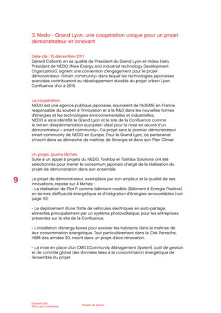 9
Octobre 2012
SPLA Lyon Conﬂuence
Dossier de presse
3. Nedo - Grand Lyon, une coopération unique pour un projet
démonstrateur et innovant
Date clé : 15 décembre 2011
Gérard Collomb en sa qualité de Président du Grand Lyon et Hideo Hato,
Président de NEDO (New Energy and industrial technology Development
Organization), signent une convention d’engagement pour le projet
démonstrateur «Smart community» dans lequel les technologies japonaises
avancées contribueront au développement durable du projet urbain Lyon
Conﬂuence d’ici à 2015.
La coopération
NEDO est une agence publique japonaise, équivalent de l’ADEME en France,
responsable du soutien à l’innovation et à la R&D dans les nouvelles formes
d’énergies et les technologies environnementales et industrielles.
NEDO a ainsi identiﬁé le Grand Lyon et le site de la Conﬂuence comme
le terrain d’expérimentation européen idéal pour la mise en œuvre d’un
démonstrateur « smart community». Ce projet sera le premier démonstrateur
smart-community de NEDO en Europe. Pour le Grand Lyon, ce partenariat
s’inscrit dans sa démarche de maîtrise de l’énergie et dans son Plan Climat.
Un projet, quatre tâches
Suite à un appel à projets du NEDO, Toshiba et Toshiba Solutions ont été
sélectionnés pour mener le consortium japonais chargé de la réalisation du
projet de démonstration dans son ensemble.
Le projet de démonstrateur, exemplaire par son ampleur et la qualité de ses
innovations, repose sur 4 tâches :
- La réalisation de l’îlot P comme bâtiment-modèle (Bâtiment à Energie Positive)
en termes d’eﬃcacité énergétique et d’intégration d’énergies renouvelables (voir
page 10).
- Le déploiement d’une ﬂotte de véhicules électriques en auto-partage,
alimentés principalement par un système photovoltaïque, pour les entreprises
présentes sur le site de la Conﬂuence.
- L’installation d’energy-boxes pour assister les habitants dans la maîtrise de
leur consommation énergétique. Tout particulièrement dans la Cité Perrache,
HBM des années 30, inscrit dans un projet d’éco-rénovation.
- La mise en place d’un CMS (Community Management System), outil de gestion
et de contrôle global des données liées à la consommation énergétique de
l’ensemble du projet.
 