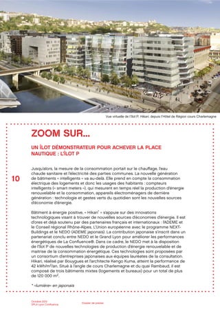 10
Octobre 2012
SPLA Lyon Conﬂuence
Dossier de presse
UN ÎLOT DÉMONSTRATEUR POUR ACHEVER LA PLACE
NAUTIQUE : L’ÎLOT P
Jusqu’alors, la mesure de la consommation portait sur le chauﬀage, l’eau
chaude sanitaire et l’électricité des parties communes. La nouvelle génération
de bâtiments « intelligents » va au-delà. Elle prend en compte la consommation
électrique des logements et donc les usages des habitants : compteurs
intelligents (« smart meters »), qui mesurent en temps réel la production d’énergie
renouvelable et la consommation, appareils électroménagers de dernière
génération : technologie et gestes verts du quotidien sont les nouvelles sources
d’économie d’énergie.
Bâtiment à énergie positive, « Hikari* » s’appuie sur des innovations
technologiques visant à trouver de nouvelles sources d’économies d’énergie. Il est
d’ores et déjà soutenu par des partenaires français et internationaux : l’ADEME et
le Conseil régional Rhône-Alpes, L’Union européenne avec le programme NEXT-
Buildings et le NEDO (ADEME japonais). La contribution japonaise s’inscrit dans un
partenariat conclu entre NEDO et le Grand Lyon pour améliorer les performances
énergétiques de La Conﬂuence®. Dans ce cadre, le NEDO met à la disposition
de l’îlot P de nouvelles technologies de production d’énergie renouvelable et de
maitrise de la consommation énergétique. Ces technologies sont proposées par
un consortium d’entreprises japonaises aux équipes lauréates de la consultation.
Hikari, réalisé par Bouygues et l’architecte Kengo Kuma, atteint la performance de
42 kWh/m2/an. Situé à l’angle de cours Charlemagne et du quai Rambaud, il est
composé de trois bâtiments mixtes (logements et bureaux) pour un total de plus
de 120 000 m2.
* «lumière» en japonais
ZOOM SUR...
Vue virtuelle de l’îlot P, Hikari, depuis l’Hôtel de Région cours Charlemagne
 