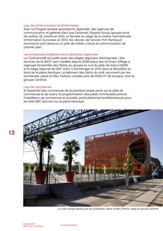 13
Octobre 2012
SPLA Lyon Conﬂuence
Dossier de presse
Lieu de communication et d’information
Avec Le Progrès (presse quotidienne régionale), des agences de
communication et galeries d’art (Les Douanes), Espace Group (groupe privé
de radios), GL Events en 2012, et l’arrivée du siège de la chaîne internationale
d’information Euronews en 2013, les «docks» de l’ancien Port Rambaud
reconvertis sont devenus un pôle de média, culture et communication de
premier plan.
Les entreprises implantent leurs directions régionales
La Conﬂuence® accueille aussi des sièges régionaux d’entreprises : des
services de la SNCF sont installés depuis 2008 place des Archives, Eiﬀage a
regroupé l’ensemble des ﬁliales du groupe au sud du pôle de loisirs (2009),
et le siège régional de GDF SUEZ a emménagé en 2010 dans le Monolithe au
bord de la place Nautique. Le bâtiment des Salins du midi, reconverti par les
architectes Jakob et Mac Farlane, compte près de 5000 m2 de bureaux, dont le
groupe Cardinal.
Lieu de commerces
Si l’essentiel des commerces de la première phase porte sur le pôle de
commerces et de loisirs, la programmation des pieds d’immeubles prévoit
l’installation de commerces et activités, particulièrement emblématiques pour
les îlots ABC donnant sur la place Nautique.
Le cube orange dessiné par les architectes Jakob et Mac Farlane, siège du groupe Cardinal
 