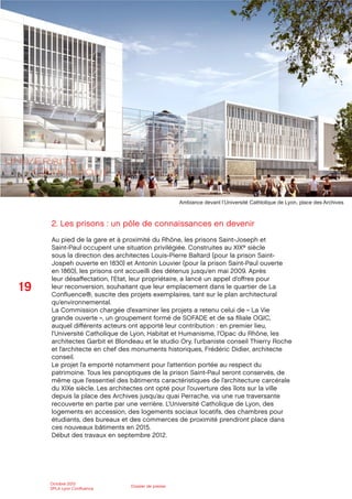 19
Octobre 2012
SPLA Lyon Conﬂuence
Dossier de presse
2. Les prisons : un pôle de connaissances en devenir
Au pied de la gare et à proximité du Rhône, les prisons Saint-Joseph et
Saint-Paul occupent une situation privilégiée. Construites au XIXe siècle
sous la direction des architectes Louis-Pierre Baltard (pour la prison Saint-
Jospeh ouverte en 1830) et Antonin Louvier (pour la prison Saint-Paul ouverte
en 1860), les prisons ont accueilli des détenus jusqu’en mai 2009. Après
leur désaﬀectation, l’Etat, leur propriétaire, a lancé un appel d’oﬀres pour
leur reconversion, souhaitant que leur emplacement dans le quartier de La
Conﬂuence®, suscite des projets exemplaires, tant sur le plan architectural
qu’environnemental.
La Commission chargée d’examiner les projets a retenu celui de « La Vie
grande ouverte », un groupement formé de SOFADE et de sa ﬁliale OGIC,
auquel diﬀérents acteurs ont apporté leur contribution : en premier lieu,
l’Université Catholique de Lyon, Habitat et Humanisme, l’Opac du Rhône, les
architectes Garbit et Blondeau et le studio Ory, l’urbaniste conseil Thierry Roche
et l’architecte en chef des monuments historiques, Frédéric Didier, architecte
conseil.
Le projet l’a emporté notamment pour l’attention portée au respect du
patrimoine. Tous les panoptiques de la prison Saint-Paul seront conservés, de
même que l’essentiel des bâtiments caractéristiques de l’architecture carcérale
du XIXe siècle. Les architectes ont opté pour l’ouverture des îlots sur la ville
depuis la place des Archives jusqu’au quai Perrache, via une rue traversante
recouverte en partie par une verrière. L’Université Catholique de Lyon, des
logements en accession, des logements sociaux locatifs, des chambres pour
étudiants, des bureaux et des commerces de proximité prendront place dans
ces nouveaux bâtiments en 2015.
Début des travaux en septembre 2012.
Ambiance devant l’Université Cathlolique de Lyon, place des Archives
 