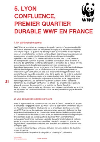 21
Octobre 2012
SPLA Lyon Conﬂuence
Dossier de presse
1. Un partenariat tripartite
WWF-France souhaitait accompagner le développement d’un quartier durable
en France, alliant réduction de l’empreinte écologique et excellente qualité de
vie. Un pré-requis : le quartier ne devait pas être qu’une vitrine mais s’inscrire
dans un projet global du territoire. Le Grand Lyon s’est engagé depuis plusieurs
années dans un projet d’aménagement et de développement durable :
agenda 21 adopté en 2005, référentiel habitat durable, très bonne desserte
en transports en commun et pistes cyclables, planiﬁcation pilote à travers le
Schéma de Cohérence Territorial, valorisation et protection de la nature en ville,
accompagnement des plans de déplacement des entreprises, etc.
Dans le prolongement de cet engagement, le Grand Lyon et la Société Publique
Locale d’Aménagement (SPLA) ont souhaité que le projet de régénération
urbaine de Lyon Conﬂuence, un des plus importants de l’agglomération mais
aussi d’Europe, réponde au double enjeu de la qualité de vie et de la réduction
de l’empreinte écologique. Après une phase de diagnostic (2009), cette envie
commune s’est concrétisée par un partenariat innovant entre l’agglomération,
l’aménageur et l’ONG. La démarche «quartiers durables WWF» concerne
l’ensemble du projet Lyon Conﬂuence : la phase 1 du projet lancé en 2003, la
phase 2 en cours de conception et le quartier de Sainte Blandine.
Pour la phase 1, pour laquelle les bâtiments sont déjà en partie livrés, les actions
se focalisent sur l’animation de la réduction de l’empreinte écologique de la vie
du quartier.
2. Une convention signée sur 5 ans
Avec la signature d’une convention sur cinq ans, le Grand Lyon et la SPLA Lyon
Conﬂuence s’engagent auprès du WWF-France à élaborer et à mettre en œuvre
un Plan d’action durabilité (PAD), pilote sur le projet Lyon Conﬂuence. Le rôle
du WWF-France est de challenger ses partenaires au regard de l’urgence des
enjeux environnementaux, en co-élaborant et en validant le PAD, en participant
à la sensibilisation des acteurs, mais aussi en disséminant les bonnes pratiques.
Des contacts avec les autres quartiers durables WWF permettront des
échanges d’expérience fructueux. La durée du partenariat s’adapte à celle du
projet et porte sur cinq ans renouvelables. Les performances du quartier au
regard des 10 objectifs de durabilité sont évaluées annuellement. Ce suivi sera
complété par :
- un audit indépendant par un bureau d’études tiers, des actions de durabilité
mises en œuvre,
- une analyse de l’empreinte écologique du projet Lyon Conﬂuence.
5. LYON
CONFLUENCE,
PREMIER QUARTIER
DURABLE WWF EN FRANCE
 