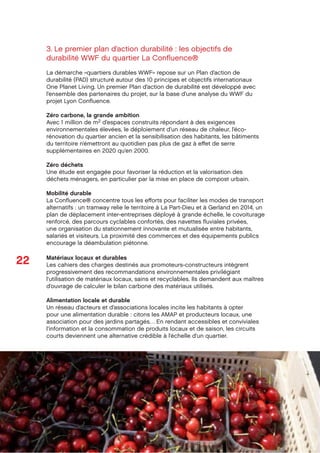 22
Octobre 2012
SPLA Lyon Conﬂuence
Dossier de presse
3. Le premier plan d’action durabilité : les objectifs de
durabilité WWF du quartier La Conﬂuence®
La démarche «quartiers durables WWF» repose sur un Plan d’action de
durabilité (PAD) structuré autour des 10 principes et objectifs internationaux
One Planet Living. Un premier Plan d’action de durabilité est développé avec
l’ensemble des partenaires du projet, sur la base d’une analyse du WWF du
projet Lyon Conﬂuence.
Zéro carbone, la grande ambition
Avec 1 million de m2 d’espaces construits répondant à des exigences
environnementales élevées, le déploiement d’un réseau de chaleur, l’éco-
rénovation du quartier ancien et la sensibilisation des habitants, les bâtiments
du territoire n’émettront au quotidien pas plus de gaz à eﬀet de serre
supplémentaires en 2020 qu’en 2000.
Zéro déchets
Une étude est engagée pour favoriser la réduction et la valorisation des
déchets ménagers, en particulier par la mise en place de compost urbain.
Mobilité durable
La Conﬂuence® concentre tous les eﬀorts pour faciliter les modes de transport
alternatifs : un tramway relie le territoire à La Part-Dieu et à Gerland en 2014, un
plan de déplacement inter-entreprises déployé à grande échelle, le covoiturage
renforcé, des parcours cyclables confortés, des navettes ﬂuviales privées,
une organisation du stationnement innovante et mutualisée entre habitants,
salariés et visiteurs. La proximité des commerces et des équipements publics
encourage la déambulation piétonne.
Matériaux locaux et durables
Les cahiers des charges destinés aux promoteurs-constructeurs intègrent
progressivement des recommandations environnementales privilégiant
l’utilisation de matériaux locaux, sains et recyclables. Ils demandent aux maîtres
d’ouvrage de calculer le bilan carbone des matériaux utilisés.
Alimentation locale et durable
Un réseau d’acteurs et d’associations locales incite les habitants à opter
pour une alimentation durable : citons les AMAP et producteurs locaux, une
association pour des jardins partagés… En rendant accessibles et conviviales
l’information et la consommation de produits locaux et de saison, les circuits
courts deviennent une alternative crédible à l’échelle d’un quartier.
 