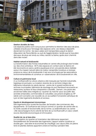 23
Octobre 2012
SPLA Lyon Conﬂuence
Dossier de presse
Gestion durable de l’eau
Les espaces publics sont conçus pour permettre la rétention des eaux de pluie,
utilisées ensuite pour l’arrosage des espaces verts. Les réseaux séparatifs
deviennent la norme : les eaux usées sont transportées jusqu’à la station
d’épuration de Pierre-Bénite, au sud de l’agglomération, tandis que le trop-plein
des eaux de pluie est rendu au milieu naturel, la Saône, après avoir cheminé
dans des noues*.
Habitat naturel et biodiversité
La transformation des friches industrielles en centre-ville prolongé s’est fondée
sur des choix ambitieux : 60 % des espaces en contact avec la Saône ont
été reconvertis en parcs, jardins aquatiques et en une grande place réalisée
autour d’un bassin naturel relié à la rivière. L’ensemble constitue un biotope
propice au retour de la biodiversité. Il est suivi à la loupe par les associations
environnementalistes et constitue un «observatoire» de la biodiversité en ville.
Culture et patrimoine local
A La Conﬂuence®, la culture urbaine a été marquée par l’activité industrielle,
logistique et portuaire. La mutation récente de ce territoire intègre des
bâtiments industriels du siècle dernier : centre de tri postal transformé en
archives municipales, bâtiments de stockage du port Rambaud reconvertis en
restaurants, bureaux et lieux d’exposition culturelle... Demain, une partie des
anciennes halles sera intégrée au «quartier du marché »pour accueillir des
activités artisanales, commerciales et culturelles. Les prisons érigées au 19e
siècle vont connaitre une nouvelle vie, en accueillant l’Université catholique de
Lyon et des logements étudiants et sociaux.
Equité et développement économique
Des logements pour toutes les bourses, de l’emploi, des commerces, des
équipements : la Conﬂuence est conçue comme un quartier de centre-ville où
la mixité, sociale et fonctionnelle, est la norme. La redensiﬁcation du centre
-ville s’accompagne d’une volonté de faire de La Conﬂuence® un cœur créatif,
source d’activités économiques et d’innovation.
Qualité de vie et bien-être
La conception du quartier et l’orientation des bâtiments respectent
l’ensoleillement de l’ensemble des logements. L’apport solaire constitue un
double gain : bien-être et économies de chauﬀage. Les cœurs d’îlot, en pleine
terre et plantés d’arbres apportent ombre et fraicheur pendant l’été.
Le jardin partagé, au coeur des îlots ABC
 