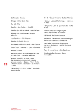 29
Octobre 2012
SPLA Lyon Conﬂuence
Dossier de presse
Le Progrès - Xanadu
Eiﬀage - Atelier de la Rize
Îlot M3 - RAU
Pavillon « des Radios » - AAMCO
Pavillon des Salins - Jakob - Mac Farlane
Pavillon des Douanes - Wilmotte et
associés
«La Sucrière » - Z Architecture
Pavillon 6 - Ruddy Ricciotti
Euronews, Pavillon 7 - Jakob + MacFarlane
« Dark point », Pavillon 8 - Decq - Cornette
Pavillon Z - B+B
Espaces Publics du Port Rambaud - Latz
und Partners - Egis Aménagement
Prisons Saint-Paul et Saint-Joseph
(réhabilitation+construction) : « La vie
grande ouverte » - Coord. : Thierry Roche
- St-Paul : Garbit & Blondeau - St-Joseph :
JJ Ory
“ Milky Way ”, 42 cours Suchet - Audard et
Favaro AFAA
17 - 18 - 19 quai Perrache - Sud architectes
« La cure », cours Charlemagne - Atelier de
la Rize
« Empreinte », 28 - 31 quai Perrache - Soho
Aurea
« Patio Presqu’île », angle Bayard /
Delandine - Agrega Architectes
CRCI, quai Perrache - Cardinal
Esplanade F. Mitterrand - Michel Desvigne
Paysagiste - Herzog & de Meuron
Le quartier du marché et Le Champ -
Herzog & de Meuron - Michel Desvigne
paysagiste
Pont Raymond Barre - Alain Spielmann
Musée des Conﬂuences - Coop
Himmelblau
 