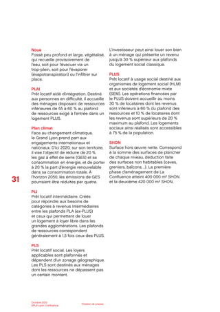 31
Octobre 2012
SPLA Lyon Conﬂuence
Dossier de presse
Noue
Fossé peu profond et large, végétalisé,
qui recueille provisoirement de
l’eau, soit pour l’évacuer via un
trop-plein, soit pour l’évaporer
(évapotranspiration) ou l’inﬁltrer sur
place.
PLAI
Prêt locatif aidé d’intégration. Destiné
aux personnes en diﬃculté, il accueille
des ménages disposant de ressources
inférieures de 55 à 60 % au plafond
de ressources exigé à l’entrée dans un
logement PLUS.
Plan climat
Face au changement climatique,
le Grand Lyon prend part aux
engagements internationaux et
nationaux. D’ici 2020, sur son territoire,
il vise l’objectif de réduire de 20 %
les gaz à eﬀet de serre (GES) et sa
consommation en énergie, et de porter
à 20 % la part d’énergie renouvelable
dans sa consommation totale. À
l’horizon 2050, les émissions de GES
pourraient être réduites par quatre.
PLI
Prêt locatif intermédiaire. Créés
pour répondre aux besoins de
catégories à revenus intermédiaires
entre les plafonds PLA (ex-PLUS)
et ceux qui permettent de louer
un logement à loyer libre dans les
grandes agglomérations. Les plafonds
de ressources correspondent
généralement à 1,5 fois ceux des PLUS.
PLS
Prêt locatif social. Les loyers
applicables sont plafonnés et
dépendent d’un zonage géographique.
Les PLS sont destinés aux ménages
dont les ressources ne dépassent pas
un certain montant.
L’investisseur peut ainsi louer son bien
à un ménage qui présente un revenu
jusqu’à 30 % supérieur aux plafonds
du logement social classique.
PLUS
Prêt locatif à usage social destiné aux
organismes de logement social (HLM)
et aux sociétés d’économie mixte
(SEM). Les opérations ﬁnancées par
le PLUS doivent accueillir au moins
30 % de locataires dont les revenus
sont inférieurs à 60 % du plafond des
ressources et 10 % de locataires dont
les revenus sont supérieurs de 20 %
maximum au plafond. Les logements
sociaux ainsi réalisés sont accessibles
à 75 % de la population.
SHON
Surface hors œuvre nette. Correspond
à la somme des surfaces de plancher
de chaque niveau, déduction faite
des surfaces non habitables (caves,
greniers, balcons…). La première
phase d’aménagement de La
Conﬂuence atteint 400 000 m² SHON
et la deuxième 420 000 m² SHON.
 