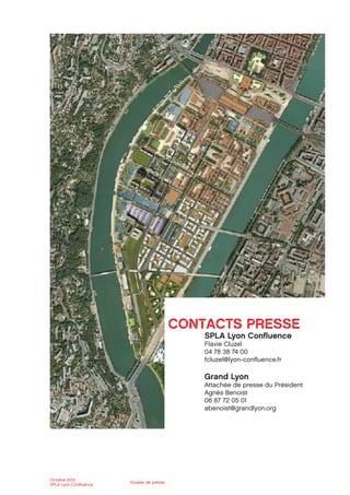 Octobre 2012
SPLA Lyon Conﬂuence
Dossier de presse
CONTACTS PRESSE
SPLA Lyon Conﬂuence
Flavie Cluzel
04 78 38 74 00
fcluzel@lyon-conﬂuence.fr
Grand Lyon
Attachée de presse du Président
Agnès Benoist
06 87 72 05 01
abenoist@grandlyon.org
 