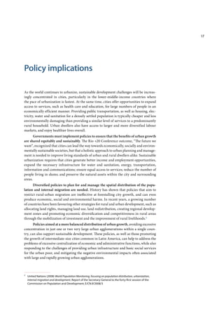 17
Policy implications
As the world continues to urbanize, sustainable development challenges will be increas-
ingly concentrated in cities, particularly in the lower-middle-income countries where
the pace of urbanization is fastest. At the same time, cities offer opportunities to expand
access to services, such as health care and education, for large numbers of people in an
economically efficient manner. Providing public transportation, as well as housing, elec-
tricity, water and sanitation for a densely settled population is typically cheaper and less
environmentally damaging than providing a similar level of services to a predominantly
rural household. Urban dwellers also have access to larger and more diversified labour
markets, and enjoy healthier lives overall.
Governments must implement policies to ensure that the benefits of urban growth
are shared equitably and sustainably. The Rio +20 Conference outcome, “The future we
want”, recognized that cities can lead the way towards economically, socially and environ-
mentally sustainable societies, but that a holistic approach to urban planning and manage-
ment is needed to improve living standards of urban and rural dwellers alike. Sustainable
urbanization requires that cities generate better income and employment opportunities,
expand the necessary infrastructure for water and sanitation, energy, transportation,
information and communications; ensure equal access to services; reduce the number of
people living in slums; and preserve the natural assets within the city and surrounding
areas.
Diversified policies to plan for and manage the spatial distribution of the popu-
lation and internal migration are needed. History has shown that policies that aim to
restrict rural-urban migration are ineffective at forestalling city growth, and can even
produce economic, social and environmental harms. In recent years, a growing number
of countries have been favouring other strategies for rural and urban development, such as
allocating land rights, managing land use, land redistribution, creating regional develop-
ment zones and promoting economic diversification and competitiveness in rural areas
through the mobilization of investment and the improvement of rural livelihoods.2
Policies aimed at a more balanced distribution of urban growth, avoiding excessive
concentration in just one or two very large urban agglomerations within a single coun-
try, can also support sustainable development. These policies, as well as those promoting
the growth of intermediate-size cities common in Latin America, can help to address the
problems of excessive centralization of economic and administrative functions, while also
responding to the challenges of providing urban infrastructure and basic social services
for the urban poor, and mitigating the negative environmental impacts often associated
with large and rapidly growing urban agglomerations.
2
United Nations (2008) World Population Monitoring, focusing on population distribution, urbanization,
internal migration and development. Report of the Secretary-General to the forty-ﬁrst session of the
Commission on Population and Development, E/CN.9/2008/3
 