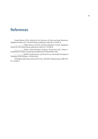 19
References
United Nations (1974). Methods for the Projection of Urban and Rural Population.
Population Studies, No. 55 (United Nations publication, Sales No. E.74.XIII.3).
__________ (1980). Patterns of Urban and Rural Population Growth. Population
Studies No. 68 (United Nations publication, Sales No. E.79.XIII.9).
__________ (2013a). World Population Prospects: The Revision 2012. Volume 1,
Comprehensive Tables (United Nations publications ST/ESA/SER.A/336).
__________ (2013b). World Economic and Social Survey: Sustainable Development
Challenges (E/2013/50/Rev. 1 ST/ESA/344).
UN-Habitat (2012) State of the World’s Cities, 2012/2013. Nairobi, Kenya. ISBN: 978-
92-1-132494-5
 