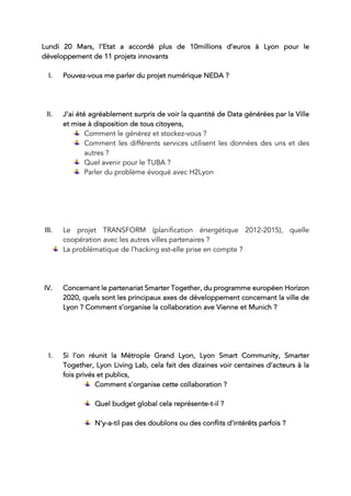 Lundi 20 Mars, l’Etat a accordé plus de 10millions d’euros à Lyon pour le
développement de 11 projets innovants
I. Pouvez-vous me parler du projet numérique NEDA ?
II. J’ai été agréablement surpris de voir la quantité de Data générées par la Ville
et mise à disposition de tous citoyens,
Comment le générez et stockez-vous ?
Comment les différents services utilisent les données des uns et des
autres ?
Quel avenir pour le TUBA ?
Parler du problème évoqué avec H2Lyon
III. Le projet TRANSFORM (planification énergétique 2012-2015), quelle
coopération avec les autres villes partenaires ?
La problématique de l’hacking est-elle prise en compte ?
IV. Concernant le partenariat Smarter Together, du programme européen Horizon
2020, quels sont les principaux axes de développement concernant la ville de
Lyon ? Comment s’organise la collaboration ave Vienne et Munich ?
I. Si l’on réunit la Métrople Grand Lyon, Lyon Smart Community, Smarter
Together, Lyon Living Lab, cela fait des dizaines voir centaines d’acteurs à la
fois privés et publics,
Comment s’organise cette collaboration ?
Quel budget global cela représente-t-il ?
N’y-a-til pas des doublons ou des conflits d’intérêts parfois ?
 