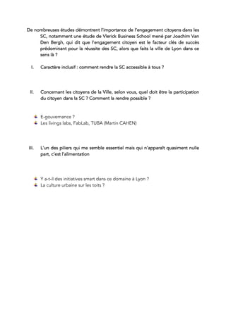 De nombreuses études démontrent l’importance de l’engagement citoyens dans les
SC, notamment une étude de Vlerick Business School mené par Joachim Van
Den Bergh, qui dit que l’engagement citoyen est le facteur clés de succès
prédominant pour la réussite des SC, alors que faits la ville de Lyon dans ce
sens là ?
I. Caractère inclusif : comment rendre la SC accessible à tous ?
II. Concernant les citoyens de la Ville, selon vous, quel doit être la participation
du citoyen dans la SC ? Comment la rendre possible ?
E-gouvernance ?
Les livings labs, FabLab, TUBA (Martin CAHEN)
III. L’un des piliers qui me semble essentiel mais qui n’apparaît quasiment nulle
part, c’est l’alimentation
Y a-t-il des initiatives smart dans ce domaine à Lyon ?
La culture urbaine sur les toits ?
	
		
	
	
 