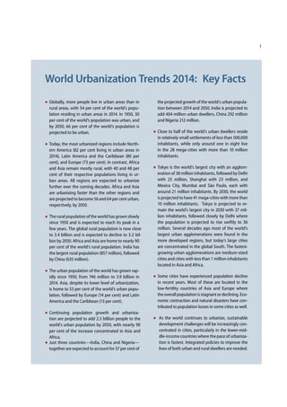 1
World Urbanization Trends 2014: Key Facts
Globally, more people live in urban areas than in
rural areas, with 54 per cent of the world’s popu-
lation residing in urban areas in 2014. In 1950, 30
per cent of the world’s population was urban, and
by 2050, 66 per cent of the world’s population is
projected to be urban.
Today, the most urbanized regions include North-
ern America (82 per cent living in urban areas in
2014), Latin America and the Caribbean (80 per
cent), and Europe (73 per cent). In contrast, Africa
and Asia remain mostly rural, with 40 and 48 per
cent of their respective populations living in ur-
ban areas. All regions are expected to urbanize
further over the coming decades. Africa and Asia
are urbanizing faster than the other regions and
are projected to become 56 and 64 per cent urban,
respectively, by 2050.
The rural population of the world has grown slowly
since 1950 and is expected to reach its peak in a
few years. The global rural population is now close
to 3.4 billion and is expected to decline to 3. bil-
lion by 2050. Africa and Asia are home to nearly 90
per cent of the world’s rural population. India has
the largest rural population (857 million), followed
by China (635 million).
The urban population of the world has grown rap-
idly since 1950, from 746 million to 3.9 billion in
2014. Asia, despite its lower level of urbanization,
is home to 53 per cent of the world’s urban popu-
lation, followed by Europe (14 per cent) and Latin
America and the Caribbean (13 per cent).
Continuing population growth and urbaniza-
tion are projected to add 2.5 billion people to the
world’s urban population by 2050, with 90
per cent of the increase concentrated in Asia and
Africa.
Just three countries—India, China and Nigeria—
together are expected to account for 37 per cent of
the projected growth of the world’s urban popula-
tion between 2014 and 2050. India is projected to
add 404 million urban dwellers, China 292 million
and Nigeria 212 million.
Close to half of the world’s urban dwellers reside
in relatively small settlements of less than 500,000
inhabitants, while only around one in eight live
in the 28 mega-cities with more than 10 million
inhabitants.
Tokyo is the world’s largest city with an agglom-
eration of 38 million inhabitants, followed by Delhi
with 25 million, Shanghai with 23 million, and
Mexico City, Mumbai and São Paulo, each with
around 21 million inhabitants. By 2030, the world
is projected to have 41 mega-cities with more than
10 million inhabitants. Tokyo is projected to re-
main the world’s largest city in 2030 with 37 mil-
lion inhabitants, followed closely by Delhi where
the population is projected to rise swiftly to 36
million. Several decades ago most of the world’s
largest urban agglomerations were found in the
more developed regions, but today’s large cities
are concentrated in the global South. The fastest-
growing urban agglomerations are medium-sized
cities and cities with less than 1 million inhabitants
located in Asia and Africa.
Some cities have experienced population decline
in recent years. Most of these are located in the
low-fertility countries of Asia and Europe where
the overall population is stagnant or declining. Eco-
nomic contraction and natural disasters have con-
tributed to population losses in some cities as well.
As the world continues to urbanize, sustainable
development challenges will be increasingly con-
centrated in cities, particularly in the lower-mid-
dle-income countries where the pace of urbaniza-
tion is fastest. Integrated policies to improve the
lives of both urban and rural dwellers are needed.
 