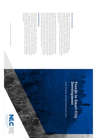©2016NationalLeagueofCities.AllRightsReserved.
AboutThisPublication
Researchforthisguideandtheoriginaldraftofthedocumentwere
completedbygraduatestudentsattheAmericanUniversityDepartment
ofPublicAdministrationandPolicy.ContributorsincludeReenaShrestha,
CynthiaCastro,andFletcherSmith.Thesestudentsworkedinpartnership
withBrooksRainwaterandNicoleDuPuisattheNationalLeagueofCities
(NLC)toconductananalysisofsmartcityimplementationacrossthecountry
andaroundtheworld.TheﬁnalreportwaspreparedbyNicoleDuPuisand
EliasStahlatNLC.
TheNationalLeagueofCitiesisthenation’soldestandlargestorganization
devotedtostrengtheningandpromotingcitiesascentersofopportunity,
leadership,andgovernance.NLCisaresourceandadvocateformorethan
1,600membercitiesandthe49statemunicipalleagues,representing19,000
citiesandtownsandmorethan218millionAmericans.NLC’sCenterforCity
SolutionsandAppliedResearchprovidesresearchandanalysisonkeytopics
andtrendsimportanttocities,creativesolutionstoimprovethequalityof
lifeincommunities,inspirationandideasforlocalofficialstouseintackling
toughissues,andopportunitiesforcityleaderstoconnectwithpeers,share
experiencesandlearnaboutinnovativeapproachesincities.
Acknowledgements
ThankyoutoSorenMessner–Zidell,whocreatedthedatavisualizations,
coverillustrationandreportdesign,andtoPaulKonzforeditingthereport.
Wearealsogratefultoallofthecityofficials,thoughtleaders,andexperts
whotookthetimetospeaktousaboutsmartcities.Averyspecialthanksto
ourcolleaguesattheSmartCitiesCouncil,wholenttheirtimeandexpertise
asoutsidereviewersofthisreport:SarahBlanchard,StuartCowan,andLiz
Enbysk.Finally,thankstoSonjaWalti,AssistantProfessorintheDepartment
ofPublicAdministrationandPolicyatAmericanUniversity,whofacilitated
thispartnership.
TrendsinSmartCity
Development
CASESTUDIESANDRECOMMENDATIONS
NATIONAL
LEAGUE
OFCITIES
 