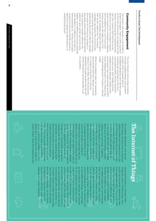 2021NATIONALLEAGUEOFCITIESTRENDSINSMARTCITYDEVELOPMENT
TrendsinSmartCityDevelopment
CommunityEngagement
Theconcernoverprivacyisnotlimitedto
projectmanagers.Thereisstillaquestion
ofhowthecommunitywillrespondtothe
sensorsmonitoringtheirneighborhoods.
LeeTien,aseniorstaffattorneyatthe
ElectronicFrontierFoundation,likened
sensorprojectstoincreasedsurveillance
andwonderedhowmuchforcesuch
privacypolicieswillreallyhaveifthe
police,forexample,requestinformation
thatwouldviolatethem.Theproject
managersareawarethatconcernslike
thesecouldbeanissue.Aspartoftheir
governancedocument,they’veincluded
provisionsforcommunityoutreachin
anyareaswherenodesmightbeplaced.
Thatoutreachincludesmeetingwith
aldermenandwomenandcommunity
leaders,andholdingcommunitymeetings
withresidents.Inaddition,theyplanto
holdworkshopsto,“introduceconcepts,
rangingfromenvironmentalscienceto
electronicsdesigntodataanalytics,to
neighborhoodyouth.”
Thecity’sSmartCommunitiesinitiative
includesadigitalliteracyandoutreach
programthatincreasedratesof
broadbandadoptionandinternetusage,
includingjobsearch[es]inthecity’s
ninepredominatelyAfrican-American
andLatinolow-andmiddle-income
neighborhoods.Between2008(when
theprogramwasimplemented)and2013,
thoseneighborhoodsintheinitiativesaw
a13percentagepointincreaseininternet
usage.
Whilethisprogramdoesnotnecessarily
demonstratehigh-techdelivery,itworks
toincreaseconnectivityinthecity,
makingitmorelikelythattheresources
developedthroughprojectsliketheAoT
willbeutilizedbyandaccessibletoall
cityresidents.
TheInternetofThings
Aswireless,Bluetooth,andsensor
technologyhasbecomeincreasingly
sophisticatedandinexpensiveithas
movedfrombeingfoundexclusively
inexpensivehi-techproductssuch
ascomputersandcellphonesto
increasinglylow-tech,evenanalog,
itemssuchasthermostats,coffee
makers,andeventoys.Together
withtheadventofcloudnetworked
computer,whichhasminimalized
theneedforphysicalstorageand
computingpowerinadevice,the
devicesaroundusareundergoing
aconceptualreinvention.Every
consumerproductorpieceof
infrastructureincreasinglyhasthe
abilitytosensesurroundingstimuli,to
communicatewitheachother,andto
drawonthecomputingandstorage
powerofthecloud.Thisphenomenon
hasbeendubbedtheInternetof
Things(IoT).Essentially,theseismic
changethattheinternetbroughtto
computersisnowextendingitself
beyondcomputerstoincreasingly
simpleandinexpensivedevices.
Marketincentivesforthisshiftare
high.Themoresmartdevicesthere
are,themoredataisgenerated
aboutconsumer’spreferencesand
habits.Butwhatdoesthismeanfor
cities?Smartcitiesareemployingthe
sametechnologytoconnecttheir
disparateutility,infrastructure,and
publicservicegrids,generatingreal-
timeaggregatedata.Thisinturncan
helpcitiesmanagetheirprograms
andservicesmoreeffectivelyand
gaugetheirimpactimmediately.
Sensorsinstalledonwaterpipes
candetectleaksandcommunicate
themtothewaterutilityinstantly.
Smartparkingmeterscannotify
parkingagentswhentheyaretimed
out,aswellasresidentswhena
spaceisfree.Smartinfrastructure
communicatingwithitsutilitiesisjust
aone-sidedexchange.Increasingly,
asautonomousvehiclesanddrones
ﬁllcitystreetsandskylines,smart
citieswillinvestininfrastructure
tovehicle(I2V)technology,where
trafficlightsandpublicinfrastructure
communicateswiththesmartdevices
aroundthem.Thecityofthefutureis
aninterconnectedone,wheredevices
communicatewithoneanotherina
constantstreamofdatathatprovides
real-timeinformationtothepublic
andthemunicipality.Asthistrend
accelerates,innovativecitieswill
becomemoreefficient,open,and
responsivetotheirresidents.
 