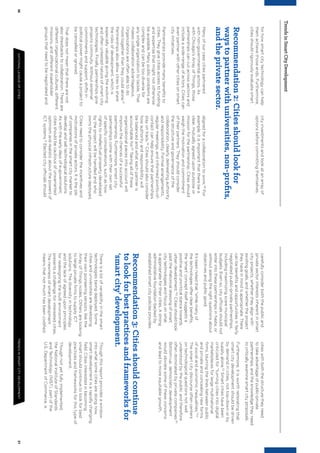 3637NATIONALLEAGUEOFCITIESTRENDSINSMARTCITYDEVELOPMENT
TrendsinSmartCityDevelopment
forhowsmartcitytechnologycanhelp
themachievethoseends.Furthermore,
citiesshouldrigorouslyevaluatesmart
cityinvestmentsandlookatanarrayof
optionsbeforecommittingthemselves.
carefullyconsiderboththepublicand
privatesectorinterestsinherentinsmart
cityprojects,whethertheyalignwith
existinggoals,andwhethertheproject
theyhaveinmindisappropriate.There
canbebeneﬁtsandopportunitiesinfairly
negotiatedpublic-privatepartnerships,
includingmaximizingscaremunicipal
budgets.Evenso,cityofficialsshouldnot
enterintothesepartnershipsinhaste,or
withoutaskingtherightquestionsabout
objectivesandpublicgood.
It’sbeennotedthat“whilemanyof
thetechnologiesofferclearbeneﬁts,
the‘smart’conceptitselfsuggestsa
positiveanduncriticalstancetowards
urbandevelopment.”52
Citiesshouldlook
pasttherhetoricaldressingofsmart
citytechnologiesandfocusonwhat
isappropriatefortheircities.Astrong
administrativefoundationbackedby
establishedsmartcitypoliciesprovides
citieswithboththestructuretheyneed
totakeadvantageofpublic-private
partnerships,andtheknowledgetheyneed
tocriticallyexaminesmartcityproposals.
Furthermore,itisworthreiteratingthat
smartcitydevelopmentshouldbedriven
bydemandincities,nottop-downorby
supplyalone.53
Smartcitieshavebeen
criticizedfor“turningcitiesintodigital
marketplacesforlargemultinational
ﬁrms,blurringthelinesbetweenpublic
andprivateandconcealingnewforms
ofsocialandeconomicinequalities.”54
Thesmartcitydiscourseoftencenters
ontechnologicalquestionsnotwell
understoodbythepublicandtherefore
oftendominatedbyprivatecompanies.55
Bottom-up,democraticdevelopment
wouldobviatesomeoftheseconcerns
andleadtomoreequitablegrowth.
Recommendation2:Citiesshouldlookfor
waystopartnerwithuniversities,non-proﬁts,
andtheprivatesector.
Manyofourcasecitiespartnered
withnon-governmentalactors.As
withChicago’sArrayofThings,those
partnershipscancutacrosssectorsand
includeawide-rangeofactors.Citiescan
evenpartnerwithothercitiesonsmart
cityinitiatives.
Partnershipsprovidemanybeneﬁtsto
cities.Theygivecitiesaccesstofunding
andexpertisethatmightnototherwise
beavailable.Manypublicproblemsare
complexandcanbetoodiversefor
anysingleorganizationtotackle.That
makescollaborationadvantageous.
Organizationsareoftenabletodo
moretogetherthantheycouldalone.47
Partnershipsalsoallowcitiestoshare
therisksofdevelopment,whichis
especiallyvaluablegivingtheevolving
andoftenuntestednatureofsmartcity
technologies.Finally,partnershipsgive
projectscontinuity.Withoutexternal
commitmentsandsupport,shiftsin
politicalpowermightcauseaprojectto
becancelledorignored.
Thatdoesnotmeanthattherearenot
alsodrawbackstocollaboration.Thereare
differentorganizationalcultures,different
missions,anddifferentstakeholder
groupsthatneedtobenegotiatedand
alignedforacollaborationtowork.48
For
example,itisimportantthattherebea
clear,mutuallyagreeduponpurposeor
missionforthepartnership.Citiesshould
weighthemotivationandcommitment
oftheirpartners.Theyshouldconsider
thestructureandgovernanceofthe
collaboration,clearlydelineatingauthority
andresponsibility.Formalarrangements,
regularmeetings,andinformedpoints-of-
contactcanhelpensurethatpartnerships
stayontrack.49
Citiesshouldalsoconsider
howauthorityandresponsibilitywill
bebalancedandwhateachpartneris
accountablefor.50
Takingallofthese
organizationalpiecesintoaccountwill
improvethechancesofasuccessful
partnership.Furthermore,smartcity
partnershipscomewiththeirownset
ofspeciﬁcconsiderations,suchashow
rightstointellectualpropertydeveloped
bytheprojectwillbehandledandwho
ownsthephysicalinfrastructuredeployed.
Citiesneedtoconsidertheincentivesand
motivationsofprivateactors.Itisthejob
ofcompaniesinthesmartcitymarketto
developandselltechnologicalsolutions.
Aswiththeearlydaysofe-government,
citiesshouldbecautiousofunwarranted
optimismandrealisticaboutthepowersof
ICTsystems.51
Electedcityofficialsshould
Recommendation3:Citiesshouldcontinue
tolookforbestpracticesandframeworksfor
‘smartcity’development.
Thereisalotofvariabilityinthesmart
technologiesbeingdeployed.Some
citiesanduniversitiesaredeveloping
theirownpioneeringsensors,likethe
ArrayofThingsnodes.Othersarelooking
tolargeprivateﬁrmstosupplyICT
solutions.Thediversityintechnology
andthelackofagreeduponprinciples
forredesigningthebuiltenvironment
presentsachallengeforinterestedcities.
Thenewnessofsmartdevelopment
meansthatnotmuchhasbeencodiﬁed.
Thoughthisreportprovidesawindow
intowhatsomecitiesaredoingnow,
smartdevelopmentisarapidlychanging
ﬁeld.Citiesinterestedinbecoming
smartshouldcontinuetolookforbest
practicesandframeworksforthistypeof
development.
Thoughnotyetfullyimplemented,
theNationalInstituteofStandards
andTechnology(NIST),partofthe
U.S.DepartmentofCommerce,is
 