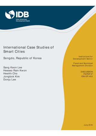 International Case Studies of
Smart Cities
Songdo, Republic of Korea
Sang Keon Lee
Heeseo Rain Kwon
HeeAh Cho
Jongbok Kim
Donju Lee
IDB-DP-463
Institutions for
Development Sector
Fiscal and Municipal
Management Division
DISCUSSION
PAPER Nº
June 20 16
 