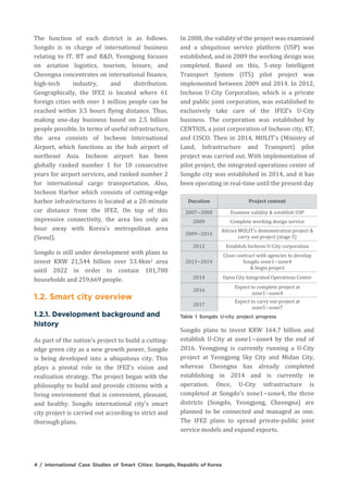 The function of each district is as follows.
Songdo is in charge of international business
relating to IT, BT and R&D, Yeongjong focuses
on aviation logistics, tourism, leisure, and
Cheongna concentrates on international finance,
high-tech industry, and distribution.
Geographically, the IFEZ is located where 61
foreign cities with over 1 million people can be
reached within 3.5 hours flying distance. Thus,
making one-day business based on 2.5 billion
people possible. In terms of useful infrastructure,
the area consists of Incheon International
Airport, which functions as the hub airport of
northeast Asia. Incheon airport has been
globally ranked number 1 for 10 consecutive
years for airport services, and ranked number 2
for international cargo transportation. Also,
Incheon Harbor which consists of cutting-edge
harbor infrastructures is located at a 20-minute
car distance from the IFEZ. On top of this
impressive connectivity, the area lies only an
hour away with Korea's metropolitan area
(Seoul).
Songdo is still under development with plans to
invest KRW 21,544 billion over 53.4km2 area
until 2022 in order to contain 101,780
households and 259,669 people.
As part of the nation's project to build a cutting-
edge green city as a new growth power, Songdo
is being developed into a ubiquitous city. This
plays a pivotal role in the IFEZ's vision and
realization strategy. The project began with the
philosophy to build and provide citizens with a
living environment that is convenient, pleasant,
and healthy. Songdo international city's smart
city project is carried out according to strict and
thorough plans.
In 2008, the validity of the project was examined
and a ubiquitous service platform (USP) was
established, and in 2009 the working design was
completed. Based on this, 5-step Intelligent
Transport System (ITS) pilot project was
implemented between 2009 and 2014. In 2012,
Incheon U-City Corporation, which is a private
and public joint corporation, was established to
exclusively take care of the IFEZ's U-City
business. The corporation was established by
CENTIOS, a joint corporation of Incheon city, KT,
and CISCO. Then in 2014, MOLIT's (Ministry of
Land, Infrastructure and Transport) pilot
project was carried out. With implementation of
pilot project, the integrated operations center of
Songdo city was established in 2014, and it has
been operating in real-time until the present day
Duration Project content
2007~2008 Examine validity & establish USP
2009 Complete working design service
2009~2014
Attract MOLIT's demonstration project &
carry out project (stage 5)
2012 Establish Incheon U-City corporation
2013~2014
Close contract with agencies to develop
Songdo zone1~zone4
& begin project
2014 Open City Integrated Operations Center
2016
Expect to complete project at
zone1~zone4
2017
Expect to carry out project at
zone5~zone7
Songdo plans to invest KRW 164.7 billion and
establish U-City at zone1~zone4 by the end of
2016. Yeongjong is currently running a U-City
project at Yeongjong Sky City and Midan City,
whereas Cheongna has already completed
establishing in 2014 and is currently in
operation. Once, U-City infrastructure is
completed at Songdo's zone1~zone4, the three
districts (Songdo, Yeongjong, Cheongna) are
planned to be connected and managed as one.
The IFEZ plans to spread private-public joint
service models and expand exports.
 