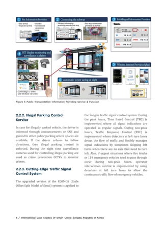 In case for illegally parked vehicle, the driver is
informed through announcements or SNS and
guided to other public parking where spaces are
available. If the driver refuses to follow
directions, then illegal parking control is
enforced. During the night time surveillance
cameras used for controlling illegal parking are
used as crime prevention CCTVs to monitor
crimes.
The upgraded version of the COSMOS (Cycle
Offset Split Model of Seoul) system is applied to
the Songdo traffic signal control system. During
the peak hours, Time Based Control (TBC) is
implemented where all signal indications are
operated as regular signals. During non-peak
hours, Traffic Response Control (TRC) is
implemented where detectors at left turn lanes
detect the flow of traffic and flexibly manages
signal indications by sometimes skipping left
turns when there are no cars that need to turn
left. Also, if urgent situations where fire trucks
or 119 emergency vehicles need to pass through
occur during non-peak hours, operator
intervention control is implemented by using
detectors at left turn lanes to allow the
continuous traffic flow of emergency vehicles.
 