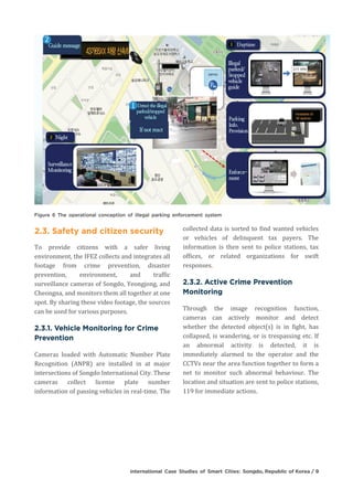 To provide citizens with a safer living
environment, the IFEZ collects and integrates all
footage from crime prevention, disaster
prevention, environment, and traffic
surveillance cameras of Songdo, Yeongjong, and
Cheongna, and monitors them all together at one
spot. By sharing these video footage, the sources
can be used for various purposes.
Cameras loaded with Automatic Number Plate
Recognition (ANPR) are installed in at major
intersections of Songdo International City. These
cameras collect license plate number
information of passing vehicles in real-time. The
collected data is sorted to find wanted vehicles
or vehicles of delinquent tax payers. The
information is then sent to police stations, tax
offices, or related organizations for swift
responses.
Through the image recognition function,
cameras can actively monitor and detect
whether the detected object(s) is in fight, has
collapsed, is wandering, or is trespassing etc. If
an abnormal activity is detected, it is
immediately alarmed to the operator and the
CCTVs near the area function together to form a
net to monitor such abnormal behaviour. The
location and situation are sent to police stations,
119 for immediate actions.
 