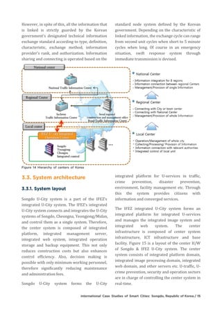 However, in spite of this, all the information that
is linked is strictly guarded by the Korean
government's designated technical information
exchange standard according to type, definition,
characteristic, exchange method, information
provider's rank, and authorization. Information
sharing and connecting is operated based on the
standard node system defined by the Korean
government. Depending on the characteristic of
linked information, the exchange cycle can range
from second unit cycles when short to 5 minute
cycles when long. Of course in an emergency
situation, swift response system through
immediate transmission is devised.
Songdo U-City system is a part of the IFEZ's
integrated U-City system. The IFEZ's integrated
U-City system connects and integrates the U-City
systems of Songdo, Cheongna, Yeongjong/Midan,
and control them as a single system. Therefore,
the center system is composed of integrated
platform, integrated management server,
integrated web system, integrated operation
storage and backup equipment. This not only
reduces construction costs but also enhances
control efficiency. Also, decision making is
possible with only minimum working personnel,
therefore significantly reducing maintenance
and administration fees.
Songdo U-City system forms the U-City
integrated platform for U-services in traffic,
crime prevention, disaster prevention,
environment, facility management etc. Through
this the system provides citizens with
information and converged services.
The IFEZ integrated U-City system forms an
integrated platform for integrated U-services
and manages the integrated image system and
integrated web system. The center
infrastructure is composed of center system
infrastructure, ICT infrastructure and base
facility. Figure 15 is a layout of the center H/W
of Songdo & IFEZ U-City system. The center
system consists of integrated platform domain,
integrated image processing domain, integrated
web domain, and other servers etc. U-traffic, U-
crime prevention, security and operation sectors
are in charge of controlling the center system in
real-time.
 