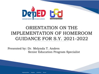 Professionalism Integrity Excellence Service
ORIENTATION ON THE
IMPLEMENTATION OF HOMEROOM
GUIDANCE FOR S.Y. 2021-2022
Presented by: Dr. Melynda T. Andres
Senior Education Program Specialist
 
