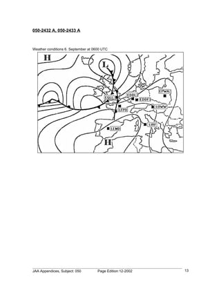 050-2432 A, 050-2433 A



Weather conditions 6. September at 0600 UTC




JAA Appendices, Subject: 050         Page Edition:12-2002   13
 