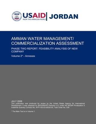 JORDAN


AMMAN WATER MANAGEMENT/
COMMERCIALIZATION ASSESSMENT
PHASE TWO REPORT: FEASIBILITY ANALYSIS OF NEW
COMPANY
Volume 2* - Annexes




JULY 2006
This publication was produced for review by the United States Agency for International
Development. It was prepared by SEGURA/IP3 Partners LLC under the SEGIR Privatization II
Indefinite Quantity Contract No. AFP-I-00-03-00035-00, Task Order No. 539.

* The Main Text is in Volume 1.
 