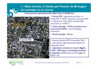 Service Habitat - Bureau thématique Foncier Habitat du 22 janvier 2015 Page 10
1 - Sites inscrits, à l'étude par Foncier de Bretagne
(en portage ou en cours)
- Examen bureau EPF 8 novembre 2011
- Convention opérationnelle signée le 7
décembre 2011
- signature avenant en cours Agglo -
Ville - EPF pour conventionnement
tripartite (délibération du CA agglo du
08/11/12)
Action EPF : négociations terrains et
friches RFF et SNCF, acquisition, portage, DUP
ex . Bâtiment Le Tinier Morin (avis favorable
commission du 14/09/11)
Coût estimatif : 3 M € (montant max.
intervention EPF) – hors enveloppe
convention
Durée portage : 10 ans
• Convention opérationnelle ZAC Gare à St-Brieuc
 