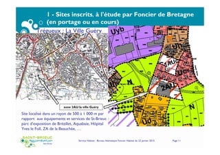 Service Habitat - Bureau thématique Foncier Habitat du 22 janvier 2015 Page 11
1 - Sites inscrits, à l'étude par Foncier de Bretagne
(en portage ou en cours)
Trégueux : La Ville Guéry
zone 2AU la ville Guéry
Site localisé dans un rayon de 500 à 1 000 m par
rapport aux équipements et services de St-Brieuc :
parc d’exposition de Brézillet, Aquabaie, Hôpital
Yves le Foll, ZA de la Beauchée, …
 