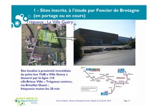 Service Habitat - Bureau thématique Foncier Habitat du 22 janvier 2015 Page 12
1 - Sites inscrits, à l'étude par Foncier de Bretagne
(en portage ou en cours)
Site localisé à proximité immédiate
du point bus TUB « Ville Guery »
desservi par la ligne 110
«St-Brieuc Ville – Trégueux centre»,
via Brézillet Ouest ;
fréquence toutes les 20 min
Trégueux : La Ville Guéry
 