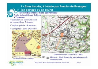 Service Habitat - Bureau thématique Foncier Habitat du 22 janvier 2015 Page 13
1 - Sites inscrits, à l'étude par Foncier de Bretagne
(en portage ou en cours)
localisation : en continuité ouest
du centre-ville de Trémuson
surface : prés de 1,8 hectares
zonage PLU : zone 2AUA et N
Localisation du projet - Carte IGN 1/25 000ème
Localisation du projet - cadastre
Site initialement "hors convention"
bâtiment + dépôt de gaz, site non retenu dans la
convention cadre
Friche industrielle rue de Brest
à Trémuson
 