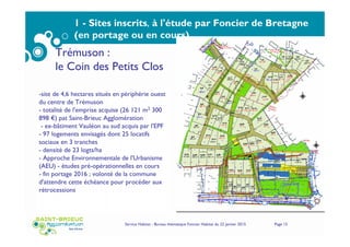 Service Habitat - Bureau thématique Foncier Habitat du 22 janvier 2015 Page 15
1 - Sites inscrits, à l'étude par Foncier de Bretagne
(en portage ou en cours)
Trémuson :
le Coin des Petits Clos
-site de 4,6 hectares situés en périphérie ouest
du centre de Trémuson
- totalité de l'emprise acquise (26 121 m2 300
898 €) pat Saint-Brieuc Agglomération
- ex-bâtiment Vauléon au sud acquis par l'EPF
- 97 logements envisagés dont 25 locatifs
sociaux en 3 tranches
- densité de 23 logts/ha
- Approche Environnementale de l'Urbanisme
(AEU) - études pré-opérationnelles en cours
- fin portage 2016 ; volonté de la commune
d'attendre cette échéance pour procéder aux
rétrocessions
 