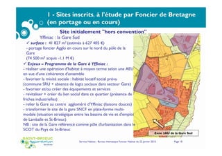 Service Habitat - Bureau thématique Foncier Habitat du 22 janvier 2015 Page 18
1 - Sites inscrits, à l'étude par Foncier de Bretagne
(en portage ou en cours)
Yffiniac : la Gare Sud
Zone 2AU de la Gare Sud
surface : 41 827 m2 (estimés à 627 405 €)
- portage foncier Agglo en cours sur le nord du pôle de la
Gare
(74 500 m2 acquis -1,1 M €)
Enjeux – Programme de la Gare à Yffiniac :
- réaliser une opération d'habitat à moyen terme selon une AEU
en vue d'une cohérence d'ensemble
- favoriser la mixité sociale : habitat locatif social prévu
(commune SRU + absence de logts sociaux dans secteur Gare)
- favoriser et/ou créer des équipements et services
- revitaliser + créer du lien social dans ce quartier (présence de
friches industrielles)
- relier la Gare au centre aggloméré d'Yffiniac (liaisons douces)
- transformer le site de la gare SNCF en plate-forme multi-
modale (situation stratégique entre les bassins de vie et d'emploi
de Lamballe et St-Brieuc)
NB : site de la Gare référencé comme pôle d'urbanisation dans le
SCOT du Pays de St-Brieuc
Site initialement "hors convention"
 