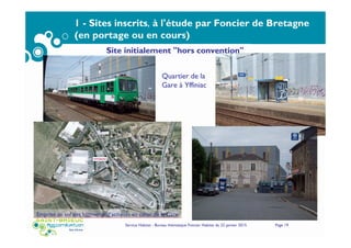 Service Habitat - Bureau thématique Foncier Habitat du 22 janvier 2015 Page 19
1 - Sites inscrits, à l'étude par Foncier de Bretagne
(en portage ou en cours)
Quartier de la
Gare à Yffiniac
Emprise au sol des bâtiments d’activités au cœur de la Gare
Site initialement "hors convention"
 