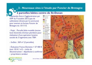2 - Nouveaux sites à l'étude par Foncier de Bretagne
Sites inscrits confirmés pour portage ultérieur par
Foncier de Bretagne
Service Habitat - Bureau thématique Foncier Habitat du 22 janvier 2015 Page 21
2 parcelles bâties centre de St-Donan
- demande d'avis à l'agglomération par
l'EPF du 9 octobre 2012 (pas de
sollicitation directe par la commune)
pour examen en bureau Foncier de
Bretagne du 13/11/12
- Projet : Parcelle bâtie mutable (ancien
local d'activités d'artisan plombier) pour
réalisation d'une opération locative
sociale de 3 logements avec TBH
- Surface : 369 m2 (2 parcelles)
- Évaluation France Domaine = 57 400 €
(soit 155 € / m2) – coûts de
déconstruction – dépollution à confirmer
– propriétaire vendeur
 