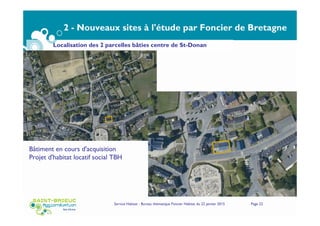2 - Nouveaux sites à l'étude par Foncier de Bretagne
Sites inscrits confirmés pour portage ultérieur par
Foncier de Bretagne
Service Habitat - Bureau thématique Foncier Habitat du 22 janvier 2015 Page 22
Localisation des 2 parcelles bâties centre de St-Donan
Bâtiment en cours d'acquisition
Projet d'habitat locatif social TBH
 