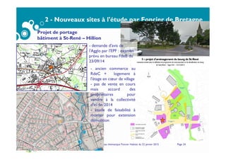 2 - Nouveaux sites à l'étude par Foncier de Bretagne
Sites inscrits confirmés pour portage ultérieur par
Foncier de Bretagne
Service Habitat - Bureau thématique Foncier Habitat du 22 janvier 2015 Page 24
Projet de portage
bâtiment à St-René – Hillion
3 – projet d'aménagement du bourg de St-René
Assistance-conseil pour la définition du programme de restructuration et de densification du bourg
de Saint-René – Saga Cité – 13/12/2012
- demande d'avis de
l'Agglo par l'EPF : examen
prévu en bureau FdeB du
23/09/14
- ancien commerce au
RdeC + logement à
l'étage en cœur de village
- pas de vente en cours
mais accord des
propriétaires pour
vendre à la collectivité
d'ici fin 2014
- étude de faisabilité à
monter pour extension
démolition
 