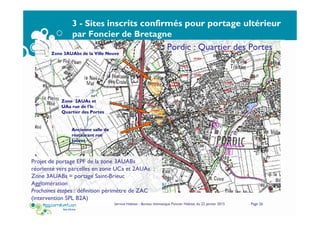 3 - Sites inscrits confirmés pour portage ultérieur
par Foncier de Bretagne
Service Habitat - Bureau thématique Foncier Habitat du 22 janvier 2015 Page 26
Zone 3AUAbs de la Ville Neuve
Zone 2AUAs et
UAa rue de l'Ic
Quartier des Portes
Ancienne salle de
restaurant rue
Jouvet
Pordic : Quartier des Portes
Projet de portage EPF de la zone 3AUABs
réorienté vers parcelles en zone UCa et 2AUAs ;
Zone 3AUABs = portage Saint-Brieuc
Agglomération
Prochaines étapes : définition périmètre de ZAC
(intervention SPL B2A)
 