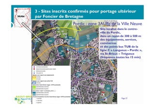 3 - Sites inscrits confirmés pour portage ultérieur
par Foncier de Bretagne
Service Habitat - Bureau thématique Foncier Habitat du 22 janvier 2015 Page 27
Site localisé dans le centre-
ville de Pordic,
dans un rayon de 300 à 500 m
des équipements, services,
commerces
et des points bus TUB de la
ligne C « Langueux – Pordic »,
via St-Brieuc – Trégueux
(fréquence toutes les 15 min)
Pordic : zone 3AUBs de la Ville Neuve
 