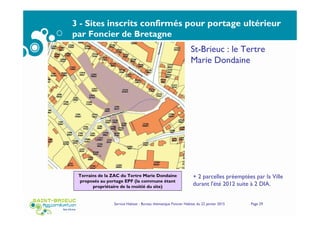 3 - Sites inscrits confirmés pour portage ultérieur
par Foncier de Bretagne
Service Habitat - Bureau thématique Foncier Habitat du 22 janvier 2015 Page 29
St-Brieuc : le Tertre
Marie Dondaine
Terrains de la ZAC du Tertre Marie Dondaine
proposés au portage EPF (la commune étant
propriétaire de la moitié du site)
+ 2 parcelles préemptées par la Ville
durant l'été 2012 suite à 2 DIA.
 