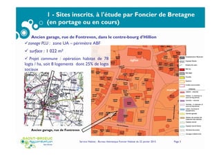 Service Habitat - Bureau thématique Foncier Habitat du 22 janvier 2015 Page 3
1 - Sites inscrits, à l'étude par Foncier de Bretagne
(en portage ou en cours)
Ancien garage, rue de Fontreven, dans le centre-bourg d'Hillion
Ancien garage, rue de Fontreven
église
mairie
zonage PLU : zone UA – périmètre ABF
surface : 1 022 m2
Projet commune : opération habitat de 78
logts / ha, soit 8 logements dont 25% de logts
sociaux
 