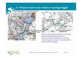 4 - Projets inscrits non retenus = portage Agglo
Service Habitat - Bureau thématique Foncier Habitat du 22 janvier 2015 Page 32
La Méaugon : La Pierre Garre
La Pierre
Garre
Zonage PLU après révision
simplifiée 2011
Volonté communale de densifier ce site (seule
opportunité de développement de la
commune, objet de contraintes en termes
d'urbanisation ) et structurer l'entrée de ville ;
démarche AEU envisagée.
 