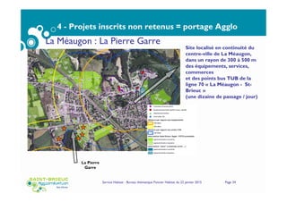4 - Projets inscrits non retenus = portage Agglo
Service Habitat - Bureau thématique Foncier Habitat du 22 janvier 2015 Page 34
La Méaugon : La Pierre Garre
La Pierre
Garre
Site localisé en continuité du
centre-ville de La Méaugon,
dans un rayon de 300 à 500 m
des équipements, services,
commerces
et des points bus TUB de la
ligne 70 « La Méaugon - St-
Brieuc »
(une dizaine de passage / jour)
 