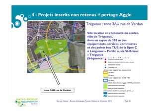 4 - Projets inscrits non retenus = portage Agglo
Service Habitat - Bureau thématique Foncier Habitat du 22 janvier 2015 Page 36
zone 2AU rue de Verdun
Site localisé en continuité du centre-
ville de Trégueux,
dans un rayon de 300 m des
équipements, services, commerces
et des points bus TUB de la ligne C
« Langueux – Pordic », via St-Brieuc
– Trégueux
(fréquence toutes les 15 min)
Trégueux : zone 2AU rue de Verdun
 