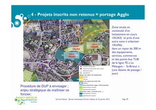 4 - Projets inscrits non retenus = portage Agglo
Service Habitat - Bureau thématique Foncier Habitat du 22 janvier 2015 Page 39
Zone située en
continuité d’un
lotissement en cours
1AUA3) et prés d’une
autre zone à urbaniser
1AUA6),
dans un rayon de 300 m
des équipements,
services, commerces
et des points bus TUB
de la ligne 70 « La
Méaugon - St-Brieuc »
(une dizaine de passage /
jour)
zone
1AUA4
zone
1AUA3
zone
1AUA6
Trémuson : zone 1AUA4 rue Berlagot
Procédure de DUP à envisager ;
enjeu stratégique de maîtriser ce
foncier;
 