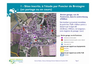 Service Habitat - Bureau thématique Foncier Habitat du 22 janvier 2015 Page 4
1 - Sites inscrits, à l'étude par Foncier de Bretagne
(en portage ou en cours)
Ancien garage, rue de Fontreven
Site localisé à proximité immédiate
du point bus TUB « Hillion centre »
desservi par la ligne 60
«St-Brieuc -Hillion», via Langueux ;
(une vingtaine de passage / jour)
Ancien garage, rue de
Fontreven, dans le centre-bourg
d'Hillion
 