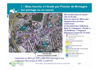 Service Habitat - Bureau thématique Foncier Habitat du 22 janvier 2015 Page 7
1 - Sites inscrits, à l'étude par Foncier de Bretagne
(en portage ou en cours)
Parcelle bâtie
entre les rues Jouvet et Collin
Site localisé dans le centre-
ville de Pordic,
dans un rayon de 300 m des
équipements, services,
commerces
et des points bus TUB de la
ligne C « Langueux – Pordic »,
via St-Brieuc – Trégueux
(fréquence toutes les 15 min)
- acquisition en 2012 par l'EPF à 200 970 € (portage 4 ans)
- intégration dans projet de ZAC à confirmer
 