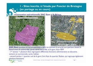 Service Habitat - Bureau thématique Foncier Habitat du 22 janvier 2015 Page 9
1 - Sites inscrits, à l'étude par Foncier de Bretagne
(en portage ou en cours)
• Convention opérationnelle ZAC Gare à St-Brieuc
Localisation schématique
des principaux projets
ZAC Gare (environ 64 ha) pré-périmètre défini en donnant la priorité aux quartiers faisant la
liaison entre le centre-ville, partie dense de la ville, et la gare, futur PEM
- 1er secteur = plusieurs îlots regroupant différentes fonctions administrative et éducative,
tertiaire et commerciale, santé, habitat.
- second secteur = quartier sud de la gare (1ers îlots du quartier Robien, qui regroupe également
plusieurs fonctions)
 